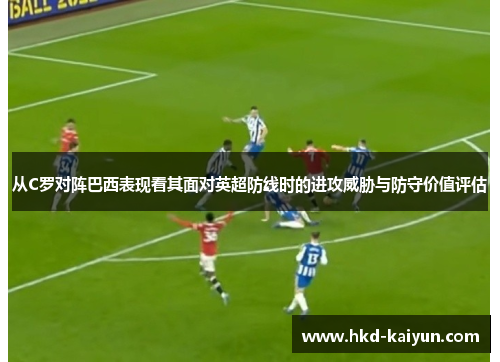 从C罗对阵巴西表现看其面对英超防线时的进攻威胁与防守价值评估 从C罗对阵巴西表现看其面对英超防线时的进攻威胁与防守价值评估