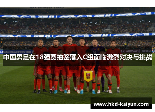 中国男足在18强赛抽签落入C组面临激烈对决与挑战