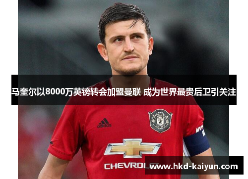 马奎尔以8000万英镑转会加盟曼联 成为世界最贵后卫引关注