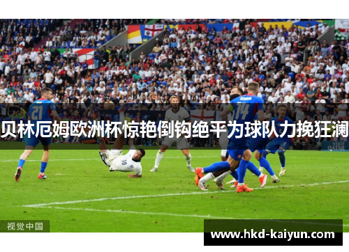 贝林厄姆欧洲杯惊艳倒钩绝平为球队力挽狂澜